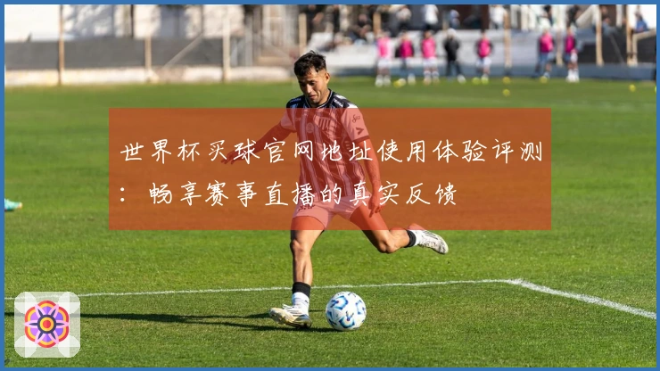世界杯买球官网地址使用体验评测：畅享赛事直播的真实反馈