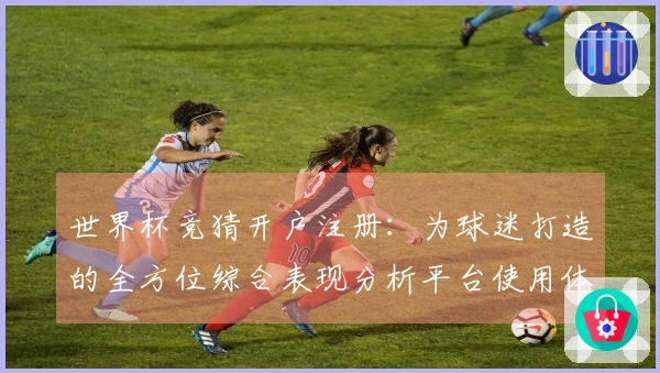 世界杯竞猜开户注册：为球迷打造的全方位综合表现分析平台使用体验分享