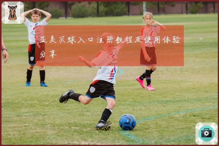亚美买球入口注册教程及使用体验分享