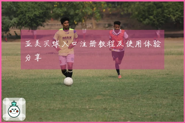 亚美买球入口注册教程及使用体验分享